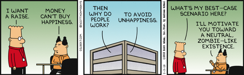 Dilbert: "I want a raise." Pointy Haired Boss: "Money can't buy happiness." Dilbert: "Then why do people work?" Pointy haired boss: "To avoid unhappiness." Dilbert: "What's my best-case scenario here?" Pointy Haired Boss: "I'll motivate you toward a neutral, zombie-like existence."