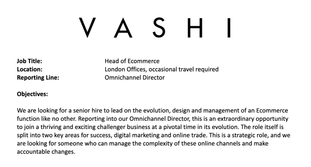 A snippet of a job description which reads: "Vashi. Job Title: Head of Ecommerce. Location: London Offices, occasional travel required. Reporting Line: Omnichannel Director. Objectives: We are looking for a senior hire to lead on the evolution, design and management of an Ecommerce function like no other. Reporting into our Omnichannel Director, this is an extraordinary opportunity to join a thriving and exciting challenger business at a pivotal time in its evolution. The role itself is split into two key areas for success, digital marketing and online trade. This is a strategic role, and we are looking for someone who can manage the complexity of these online channels and make accountable changes."
